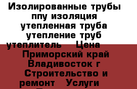 Изолированные трубы, ппу изоляция, утепленная труба, утепление труб, утеплитель  › Цена ­ 360 - Приморский край, Владивосток г. Строительство и ремонт » Услуги   . Приморский край